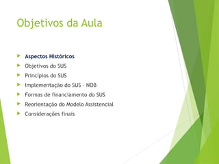Objetivos da Aula
 Aspectos Históricos
 Objetivos do SUS
 Princípios do SUS
 Implementação do SUS – NOB
 Formas de financiamento do SUS
 Reorientação do Modelo Assistencial
 Considerações finais
 