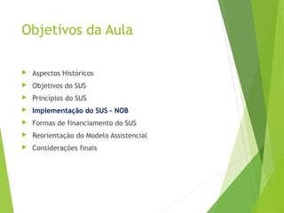 Objetivos da Aula
 Aspectos Históricos
 Objetivos do SUS
 Princípios do SUS
 Implementação do SUS – NOB
 Formas de financiamento do SUS
 Reorientação do Modelo Assistencial
 Considerações finais
 