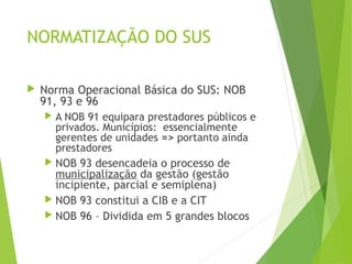 NORMATIZAÇÃO DO SUS
 Norma Operacional Básica do SUS: NOB
91, 93 e 96
 A NOB 91 equipara prestadores públicos e
privados. Municípios: essencialmente
gerentes de unidades => portanto ainda
prestadores
 NOB 93 desencadeia o processo de
municipalização da gestão (gestão
incipiente, parcial e semiplena)
 NOB 93 constitui a CIB e a CIT
 NOB 96 – Dividida em 5 grandes blocos
 