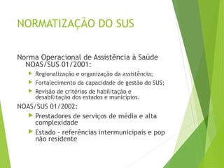 NORMATIZAÇÃO DO SUS
Norma Operacional de Assistência à Saúde
NOAS/SUS 01/2001:
 Regionalização e organização da assistência;
 Fortalecimento da capacidade de gestão do SUS;
 Revisão de critérios de habilitação e
desabilitação dos estados e municípios.
NOAS/SUS 01/2002:
 Prestadores de serviços de média e alta
complexidade
 Estado - referências intermunicipais e pop
não residente
 