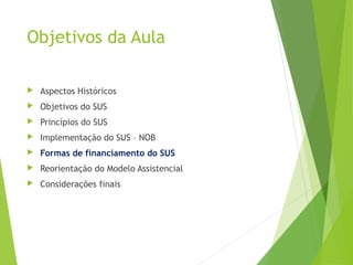 Objetivos da Aula
 Aspectos Históricos
 Objetivos do SUS
 Princípios do SUS
 Implementação do SUS – NOB
 Formas de financiamento do SUS
 Reorientação do Modelo Assistencial
 Considerações finais
 