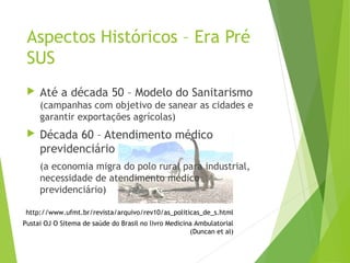 Aspectos Históricos – Era Pré
SUS
 Até a década 50 – Modelo do Sanitarismo
(campanhas com objetivo de sanear as cidades e
garantir exportações agrícolas)
 Década 60 – Atendimento médico
previdenciário
(a economia migra do polo rural para industrial,
necessidade de atendimento médico
previdenciário)
http://www.ufmt.br/revista/arquivo/rev10/as_politicas_de_s.html
Pustai OJ O Sitema de saúde do Brasil no livro Medicina Ambulatorial
(Duncan et al)
 