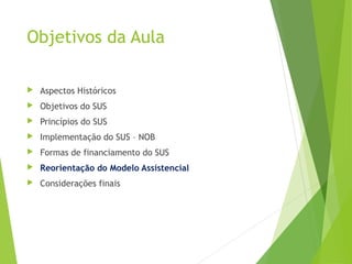 Objetivos da Aula
 Aspectos Históricos
 Objetivos do SUS
 Princípios do SUS
 Implementação do SUS – NOB
 Formas de financiamento do SUS
 Reorientação do Modelo Assistencial
 Considerações finais
 