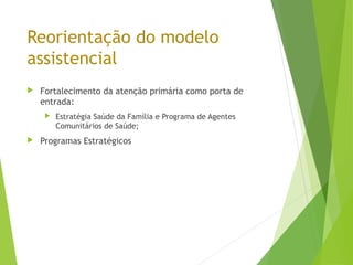 Reorientação do modelo
assistencial
 Fortalecimento da atenção primária como porta de
entrada:
 Estratégia Saúde da Família e Programa de Agentes
Comunitários de Saúde;
 Programas Estratégicos
 