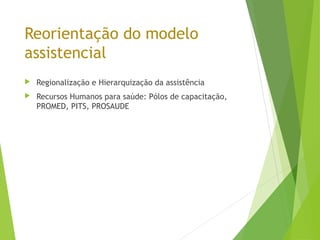 Reorientação do modelo
assistencial
 Regionalização e Hierarquização da assistência
 Recursos Humanos para saúde: Pólos de capacitação,
PROMED, PITS, PROSAUDE
 