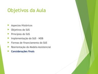Objetivos da Aula
 Aspectos Históricos
 Objetivos do SUS
 Princípios do SUS
 Implementação do SUS – NOB
 Formas de financiamento do SUS
 Reorientação do Modelo Assistencial
 Considerações finais
 