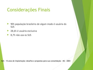Considerações Finais
 90% população brasileira de algum modo é usuária do
SUS
 28,6% é usuária exclusiva
 8,7% não usa os SUS
SUS – 15 anos de implantação: desafios e propostas para sua consolidação – MS - 2003
 