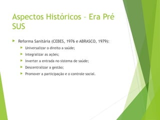 Aspectos Históricos – Era Pré
SUS
 Reforma Sanitária (CEBES, 1976 e ABRASCO, 1979):
 Universalizar o direito a saúde;
 Integralizar as ações;
 Inverter a entrada no sistema de saúde;
 Descentralizar a gestão;
 Promover a participação e o controle social.
 