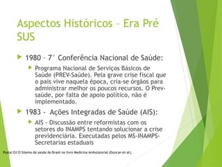 Aspectos Históricos – Era Pré
SUS
 1980 – 7° Conferência Nacional de Saúde:
 Programa Nacional de Serviços Básicos de
Saúde (PREV-Saúde). Pela grave crise fiscal que
o pais vive naquela época, cria-se órgãos para
administrar melhor os poucos recursos. O Prev-
saúde, por falta de apoio político, não é
implementado.
 1983 - Ações Integradas de Saúde (AIS):
 AIS - Discussão entre reformistas com os
setores do INAMPS tentando solucionar a crise
previdenciária. Executadas pelos MS-INAMPS-
Secretarias estaduais
Pustai OJ O Sitema de saúde do Brasil no livro Medicina Ambulatorial (Duncan et al),
 