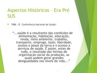 Aspectos Históricos – Era Pré
SUS
 1986 - 8° Conferência Nacional de Saúde:
“...saúde é a resultante das condições de
alimentação, habitação, educação,
renda, meio ambiente, trabalho,
transporte, emprego, lazer, liberdade,
acesso e posse da terra e o acesso a
serviços de saúde. É assim, antes de
tudo, o resultado das formas de
organização social da produção, as
quais podem gerar grandes
desigualdades nos níveis de vida...”
 