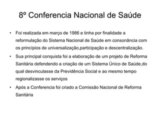 8º Conferencia Nacional de Saúde
• Foi realizada em março de 1986 e tinha por finalidade a
reformulação do Sistema Nacional de Saúde em consonância com
os princípios de universalização,participação e descentralização.
• Sua principal conquista foi a elaboração de um projeto de Reforma
Sanitária defendendo a criação de um Sistema Único de Saúde,do
qual desvinculasse da Previdência Social e ao mesmo tempo
regionalizasse os serviços
• Após a Conferencia foi criado a Comissão Nacional de Reforma
Sanitária

 
