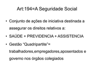 Art:194=A Seguridade Social
• Conjunto de ações de iniciativa destinada a
assegurar os direitos relativos a:
• SAÚDE + PREVIDENCIA + ASSISTENCIA

• Gestão “Quadripartite”=
trabalhadores,empregadores,aposentados e

governo nos órgãos colegiados

 