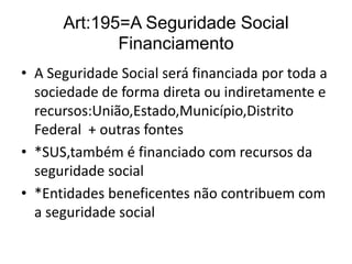 Art:195=A Seguridade Social
Financiamento
• A Seguridade Social será financiada por toda a
sociedade de forma direta ou indiretamente e
recursos:União,Estado,Município,Distrito
Federal + outras fontes
• *SUS,também é financiado com recursos da
seguridade social
• *Entidades beneficentes não contribuem com
a seguridade social

 