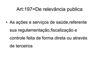 Art:197=De relevância publica
• As ações e serviços de saúde,referente
sua regulamentação,fiscalização e
controle feita de forma direta ou através
de terceiros

 
