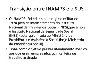 Transição entre INAMPS e o SUS
• O INAMPS- Foi criado pelo regime militar de
1974,pelo desmembramento do Instituto
Nacional de Previdência Social (INPS),que é hoje
o Instituto Nacional de Seguridade Social
(INSS)=autarquia filiada ao Ministério da
Previdência e Assistência Social (hoje Ministério
da Previdência Social).
• Tinha como objetivo prestar atendimento médico
aos que eram empregados com carteira de
trabalho assinada

 