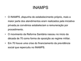 INAMPS
• O INAMPS ,dispunha de estabelecimento próprio, mais a

maior parte dos atendimentos eram realizados pela iniciativa
privada,os convênios estabeleciam a remuneração por
procedimento.
• O movimento da Reforma Sanitária nasceu no inicio da
década de 70 como forma de oposição ao regime militar.
• Em 70 houve uma crise do financiamento da previdência
social que repercutiu no INAMPS.

 