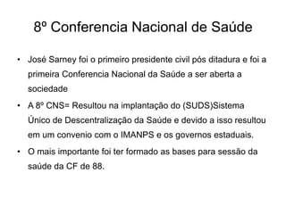 8º Conferencia Nacional de Saúde
• José Sarney foi o primeiro presidente civil pós ditadura e foi a

primeira Conferencia Nacional da Saúde a ser aberta a
sociedade
• A 8º CNS= Resultou na implantação do (SUDS)Sistema
Único de Descentralização da Saúde e devido a isso resultou
em um convenio com o IMANPS e os governos estaduais.
• O mais importante foi ter formado as bases para sessão da
saúde da CF de 88.

 