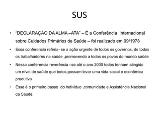 SUS
• “DECLARAÇÃO DA ALMA –ATA” – É a Conferência Internacional

sobre Cuidados Primários de Saúde – foi realizado em 09/1978
•

Essa conferencia referia- se a ação urgente de todos os governos, de todos
os trabalhadores na saúde ,promovendo a todos os povos do mundo saúde

•

Nessa conferencia reverência –se até o ano 2000 todos tenham atingido
um nível de saúde que todos possam levar uma vida social e econômica
produtiva

•

Esse é o primeiro passo do individuo ,comunidade e Assistência Nacional
da Saúde

 