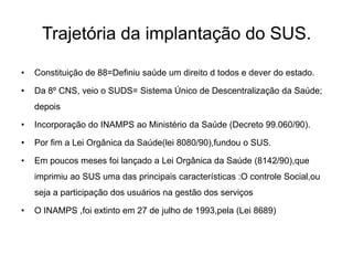 Trajetória da implantação do SUS.
•

Constituição de 88=Definiu saúde um direito d todos e dever do estado.

•

Da 8º CNS, veio o SUDS= Sistema Único de Descentralização da Saúde;
depois

•

Incorporação do INAMPS ao Ministério da Saúde (Decreto 99.060/90).

•

Por fim a Lei Orgânica da Saúde(lei 8080/90),fundou o SUS.

•

Em poucos meses foi lançado a Lei Orgânica da Saúde (8142/90),que
imprimiu ao SUS uma das principais características :O controle Social,ou
seja a participação dos usuários na gestão dos serviços

•

O INAMPS ,foi extinto em 27 de julho de 1993,pela (Lei 8689)

 