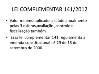 LEI COMPLEMENTAR 141/2012
• Valor mínimo aplicado a saúde anualmente
pelas 3 esferas,avaliação ,controle e
fiscalização também.
• Essa lei complementar 141,regulamenta a
emenda constitucional nº 29 de 13 de
setembro de 2000.

 