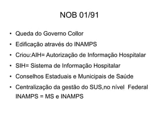 NOB 01/91
• Queda do Governo Collor

• Edificação através do INAMPS
• Criou:AIH= Autorização de Informação Hospitalar
• SIH= Sistema de Informação Hospitalar
• Conselhos Estaduais e Municipais de Saúde
• Centralização da gestão do SUS,no nível Federal

INAMPS = MS e INAMPS

 