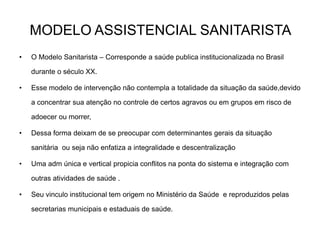 MODELO ASSISTENCIAL SANITARISTA
•

O Modelo Sanitarista – Corresponde a saúde publica institucionalizada no Brasil
durante o século XX.

•

Esse modelo de intervenção não contempla a totalidade da situação da saúde,devido
a concentrar sua atenção no controle de certos agravos ou em grupos em risco de
adoecer ou morrer,

•

Dessa forma deixam de se preocupar com determinantes gerais da situação

sanitária ou seja não enfatiza a integralidade e descentralização
•

Uma adm única e vertical propicia conflitos na ponta do sistema e integração com
outras atividades de saúde .

•

Seu vinculo institucional tem origem no Ministério da Saúde e reproduzidos pelas
secretarias municipais e estaduais de saúde.

 