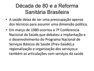 Década de 80 e a Reforma
Sanitária Brasileira
• A saúde deixa de ser uma preocupação apenas
dos técnicos para assumir uma dimensão política.
• Em março de 1980 ocorreu a 7º Conferencia
Nacional da Saúde,que debateu a implantação e
o desenvolvimento do Programa Nacional de
Serviços Básicos de Saúde (Prev-Saúde),a
regionalização e organização dos serviços,e
também as articulações com serviços da saúde

 