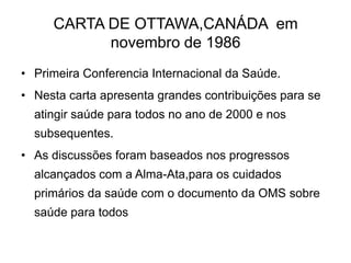 CARTA DE OTTAWA,CANÁDA em
novembro de 1986
• Primeira Conferencia Internacional da Saúde.

• Nesta carta apresenta grandes contribuições para se
atingir saúde para todos no ano de 2000 e nos
subsequentes.

• As discussões foram baseados nos progressos
alcançados com a Alma-Ata,para os cuidados
primários da saúde com o documento da OMS sobre

saúde para todos

 