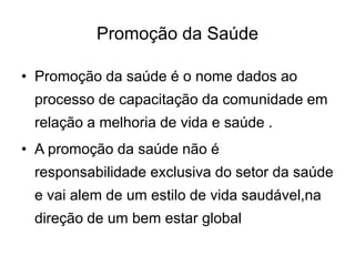 Promoção da Saúde
• Promoção da saúde é o nome dados ao

processo de capacitação da comunidade em
relação a melhoria de vida e saúde .
• A promoção da saúde não é
responsabilidade exclusiva do setor da saúde
e vai alem de um estilo de vida saudável,na

direção de um bem estar global

 