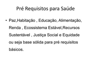 Pré Requisitos para Saúde
• Paz,Habitação , Educação, Alimentação,
Renda , Ecossistema Estável,Recursos
Sustentável , Justiça Social e Equidade
ou seja base sólida para pré requisitos
básicos.

 