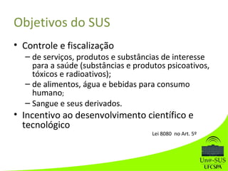 Objetivos do SUS
• Controle e fiscalização
– de serviços, produtos e substâncias de interesse
para a saúde (substâncias e produtos psicoativos,
tóxicos e radioativos);
– de alimentos, água e bebidas para consumo
humano;
– Sangue e seus derivados.
• Incentivo ao desenvolvimento científico e
tecnológico
Lei 8080 no Art. 5º
 