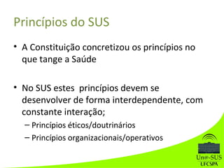 Princípios do SUS
• A Constituição concretizou os princípios no
que tange a Saúde
• No SUS estes princípios devem se
desenvolver de forma interdependente, com
constante interação;
– Princípios éticos/doutrinários
– Princípios organizacionais/operativos
 
