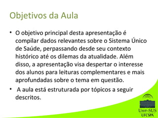 Objetivos da Aula
• O objetivo principal desta apresentação é
compilar dados relevantes sobre o Sistema Único
de Saúde, perpassando desde seu contexto
histórico até os dilemas da atualidade. Além
disso, a apresentação visa despertar o interesse
dos alunos para leituras complementares e mais
aprofundadas sobre o tema em questão.
• A aula está estruturada por tópicos a seguir
descritos.
 
