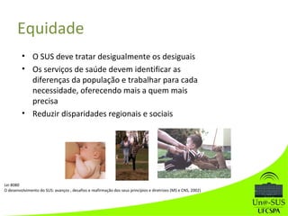 • O SUS deve tratar desigualmente os desiguais
• Os serviços de saúde devem identificar as
diferenças da população e trabalhar para cada
necessidade, oferecendo mais a quem mais
precisa
• Reduzir disparidades regionais e sociais
Equidade
Lei 8080
O desenvolvimento do SUS: avanços , desafios e reafirmação dos seus princípios e diretrizes (MS e CNS, 2002)
 