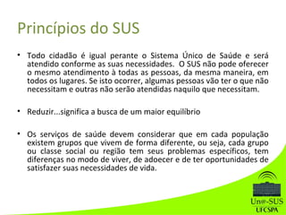 Princípios do SUS
• Todo cidadão é igual perante o Sistema Único de Saúde e será
atendido conforme as suas necessidades. O SUS não pode oferecer
o mesmo atendimento à todas as pessoas, da mesma maneira, em
todos os lugares. Se isto ocorrer, algumas pessoas vão ter o que não
necessitam e outras não serão atendidas naquilo que necessitam.
• Reduzir...significa a busca de um maior equilíbrio
• Os serviços de saúde devem considerar que em cada população
existem grupos que vivem de forma diferente, ou seja, cada grupo
ou classe social ou região tem seus problemas específicos, tem
diferenças no modo de viver, de adoecer e de ter oportunidades de
satisfazer suas necessidades de vida.
 