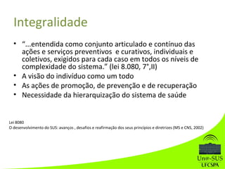 Integralidade
• “...entendida como conjunto articulado e contínuo das
ações e serviços preventivos e curativos, individuais e
coletivos, exigidos para cada caso em todos os níveis de
complexidade do sistema.” (lei 8.080, 7°,II)
• A visão do indivíduo como um todo
• As ações de promoção, de prevenção e de recuperação
• Necessidade da hierarquização do sistema de saúde
Lei 8080
O desenvolvimento do SUS: avanços , desafios e reafirmação dos seus princípios e diretrizes (MS e CNS, 2002)
 