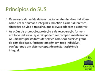 Princípios do SUS
• Os serviços de saúde devem funcionar atendendo o indivíduo
como um ser humano integral submetido às mais diferentes
situações de vida e trabalho, que o leva a adoecer e a morrer
• As ações de promoção, proteção e de recuperação formam
um todo indivisível que não podem ser compartimentalizadas.
As unidades prestadoras de serviço com seus diversos graus
de complexidade, formam também um todo indivisível,
configurando um sistema capaz de prestar assistência
integral.
 