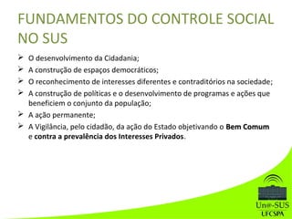  O desenvolvimento da Cidadania;
 A construção de espaços democráticos;
 O reconhecimento de interesses diferentes e contraditórios na sociedade;
 A construção de políticas e o desenvolvimento de programas e ações que
beneficiem o conjunto da população;
 A ação permanente;
 A Vigilância, pelo cidadão, da ação do Estado objetivando o Bem ComumBem Comum
e contra a prevalência dos Interesses Privados.
FUNDAMENTOS DO CONTROLE SOCIAL
NO SUS
 