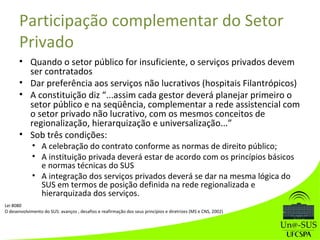 Participação complementar do Setor
Privado
• Quando o setor público for insuficiente, o serviços privados devem
ser contratados
• Dar preferência aos serviços não lucrativos (hospitais Filantrópicos)
• A constituição diz “...assim cada gestor deverá planejar primeiro o
setor público e na seqüência, complementar a rede assistencial com
o setor privado não lucrativo, com os mesmos conceitos de
regionalização, hierarquização e universalização...”
• Sob três condições:
• A celebração do contrato conforme as normas de direito público;
• A instituição privada deverá estar de acordo com os princípios básicos
e normas técnicas do SUS
• A integração dos serviços privados deverá se dar na mesma lógica do
SUS em termos de posição definida na rede regionalizada e
hierarquizada dos serviços.
Lei 8080
O desenvolvimento do SUS: avanços , desafios e reafirmação dos seus princípios e diretrizes (MS e CNS, 2002)
 