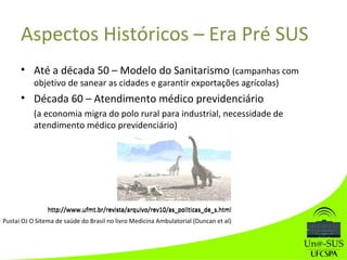 Aspectos Históricos – Era Pré SUS
• Até a década 50 – Modelo do Sanitarismo (campanhas com
objetivo de sanear as cidades e garantir exportações agrícolas)
• Década 60 – Atendimento médico previdenciário
(a economia migra do polo rural para industrial, necessidade de
atendimento médico previdenciário)
http://www.ufmt.br/revista/arquivo/rev10/as_politicas_de_s.html
Pustai OJ O Sitema de saúde do Brasil no livro Medicina Ambulatorial (Duncan et al)
http://www.ufmt.br/revista/arquivo/rev10/as_politicas_de_s.html
 