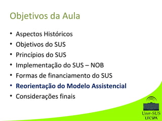 Objetivos da Aula
• Aspectos Históricos
• Objetivos do SUS
• Princípios do SUS
• Implementação do SUS – NOB
• Formas de financiamento do SUS
• Reorientação do Modelo Assistencial
• Considerações finais
 