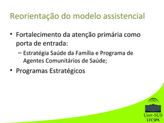 Reorientação do modelo assistencial
• Fortalecimento da atenção primária como
porta de entrada:
– Estratégia Saúde da Família e Programa de
Agentes Comunitários de Saúde;
• Programas Estratégicos
 