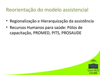 Reorientação do modelo assistencial
• Regionalização e Hierarquização da assistência
• Recursos Humanos para saúde: Pólos de
capacitação, PROMED, PITS, PROSAUDE
 