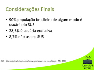 Considerações Finais
• 90% população brasileira de algum modo é
usuária do SUS
• 28,6% é usuária exclusiva
• 8,7% não usa os SUS
SUS – 15 anos de implantação: desafios e propostas para sua consolidação – MS - 2003
 