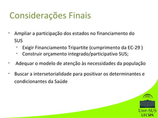 Considerações Finais
• Ampliar a participação dos estados no financiamento do
SUS
• Exigir Financiamento Tripartite (cumprimento da EC-29 )
• Construir orçamento integrado/participativo SUS;
• Adequar o modelo de atenção às necessidades da população
• Buscar a intersetorialidade para positivar os determinantes e
condicionantes da Saúde
 