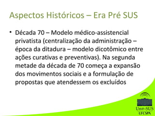 Aspectos Históricos – Era Pré SUS
• Década 70 – Modelo médico-assistencial
privatista (centralização da administração –
época da ditadura – modelo dicotômico entre
ações curativas e preventivas). Na segunda
metade da década de 70 começa a expansão
dos movimentos sociais e a formulação de
propostas que atendessem os excluídos
 