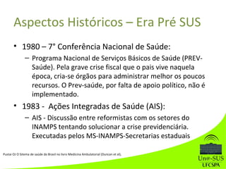 Aspectos Históricos – Era Pré SUS
• 1980 – 7° Conferência Nacional de Saúde:
– Programa Nacional de Serviços Básicos de Saúde (PREV-
Saúde). Pela grave crise fiscal que o pais vive naquela
época, cria-se órgãos para administrar melhor os poucos
recursos. O Prev-saúde, por falta de apoio político, não é
implementado.
• 1983 - Ações Integradas de Saúde (AIS):
– AIS - Discussão entre reformistas com os setores do
INAMPS tentando solucionar a crise previdenciária.
Executadas pelos MS-INAMPS-Secretarias estaduais
Pustai OJ O Sitema de saúde do Brasil no livro Medicina Ambulatorial (Duncan et al),
 