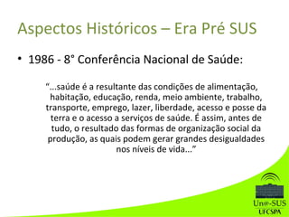 Aspectos Históricos – Era Pré SUS
• 1986 - 8° Conferência Nacional de Saúde:
“...saúde é a resultante das condições de alimentação,
habitação, educação, renda, meio ambiente, trabalho,
transporte, emprego, lazer, liberdade, acesso e posse da
terra e o acesso a serviços de saúde. É assim, antes de
tudo, o resultado das formas de organização social da
produção, as quais podem gerar grandes desigualdades
nos níveis de vida...”
 