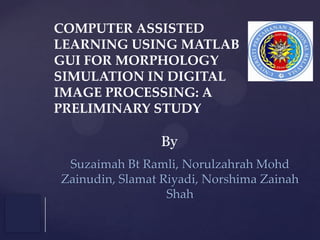 COMPUTER ASSISTED
LEARNING USING MATLAB
GUI FOR MORPHOLOGY
SIMULATION IN DIGITAL
IMAGE PROCESSING: A
PRELIMINARY STUDY

By
Suzaimah Bt Ramli, Norulzahrah Mohd
Zainudin, Slamat Riyadi, Norshima Zainah
Shah

 