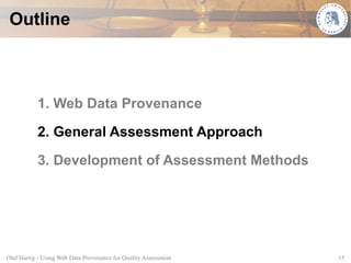 Outline



           1. Web Data Provenance

           2. General Assessment Approach

           3. Development of Assessment Methods




Olaf Hartig - Using Web Data Provenance for Quality Assessment   15
 
